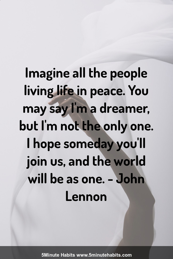 Imagine all the people living life in peace. You may say I'm a dreamer, but I'm not the only one. I hope someday you'll join us, and the world will be as one. - John Lennon